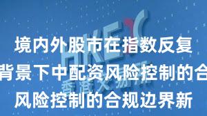 境内外股市在指数反复拉锯阶段背景下中配资风险控制的合规边界新