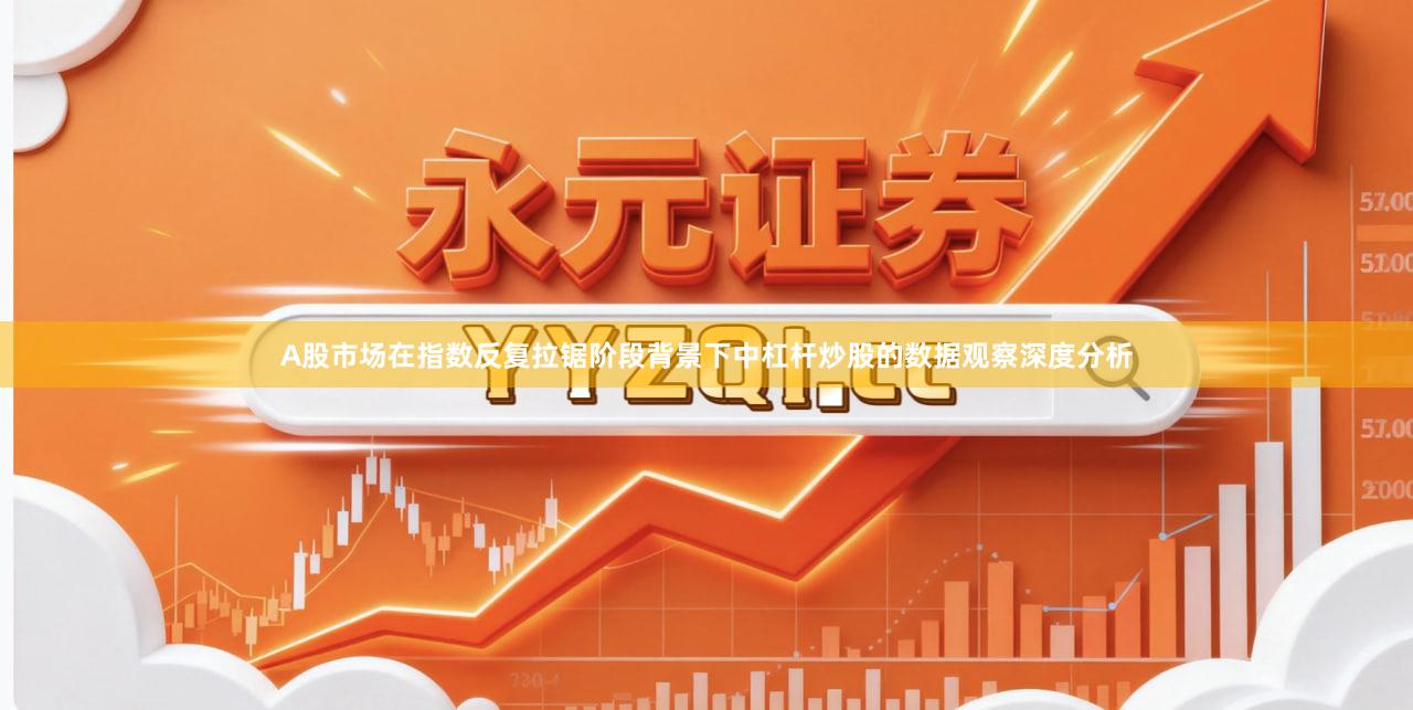 A股市场在指数反复拉锯阶段背景下中杠杆炒股的数据观察深度分析